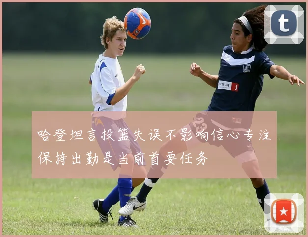 哈登坦言投篮失误不影响信心专注保持出勤是当前首要任务