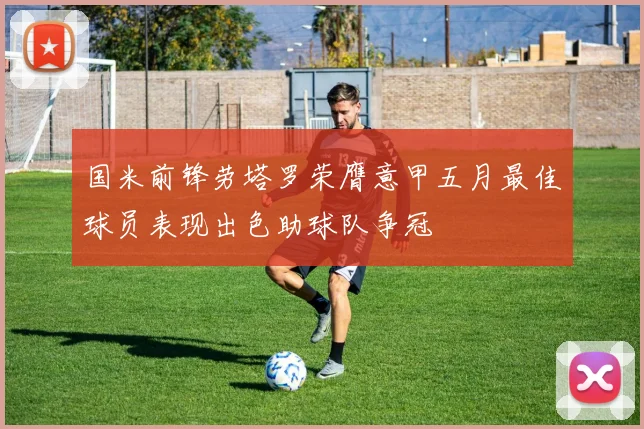 国米前锋劳塔罗荣膺意甲五月最佳球员表现出色助球队争冠