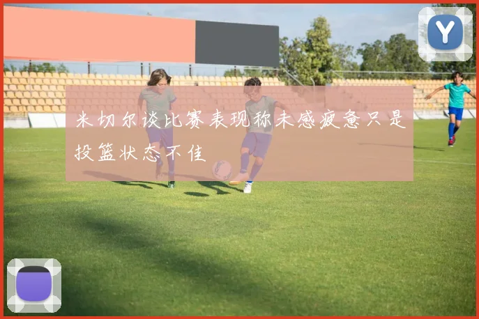 米切尔谈比赛表现称未感疲惫只是投篮状态不佳