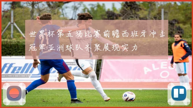 世界杯第五场比赛前瞻西班牙冲击冠军亚洲球队齐聚展现实力