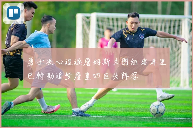 勇士决心追逐詹姆斯力图组建库里巴特勒追梦詹皇四巨头阵容