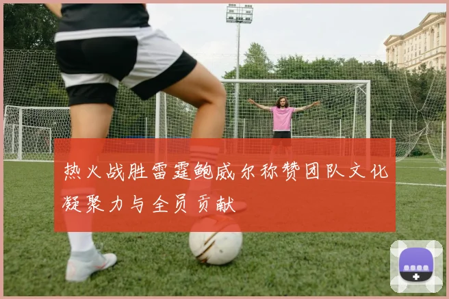 热火战胜雷霆鲍威尔称赞团队文化凝聚力与全员贡献