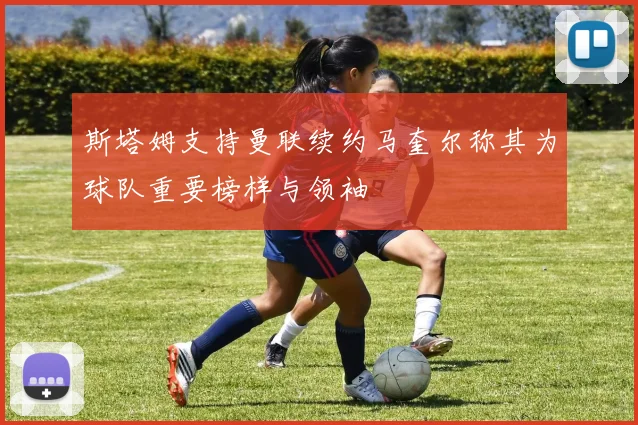 斯塔姆支持曼联续约马奎尔称其为球队重要榜样与领袖