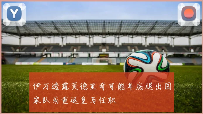 伊万透露莫德里奇可能年底退出国家队或重返皇马任职