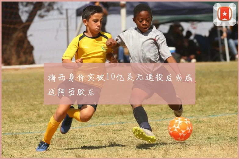 梅西身价突破10亿美元退役后或成迈阿密股东