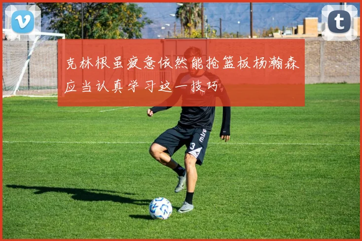 克林根虽疲惫依然能抢篮板杨瀚森应当认真学习这一技巧