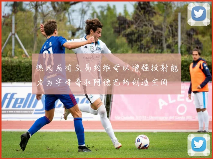 热火或将交易约维奇以增强投射能力为字母哥和阿德巴约创造空间