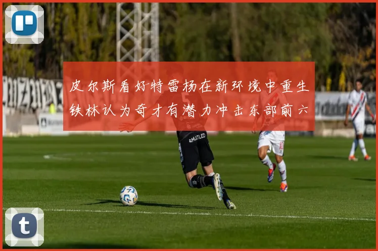 皮尔斯看好特雷杨在新环境中重生铁林认为奇才有潜力冲击东部前六名