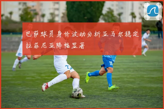 巴萨球员身价波动分析亚马尔稳定拉菲尼亚降幅显著