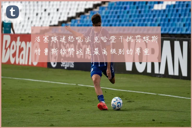 活塞球迷怒吼法克哈登干扰罚球斯特鲁斯称赞这是最高级别的尊重