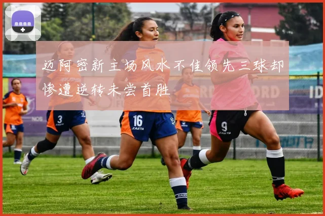 迈阿密新主场风水不佳领先三球却惨遭逆转未尝首胜