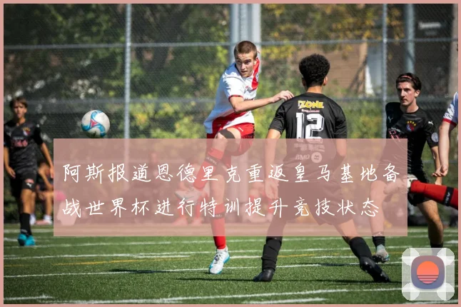 阿斯报道恩德里克重返皇马基地备战世界杯进行特训提升竞技状态