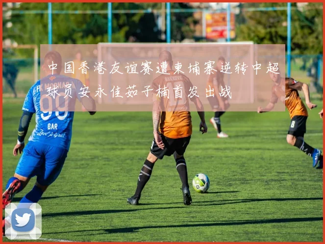 中国香港友谊赛遭柬埔寨逆转中超球员安永佳茹子楠首发出战