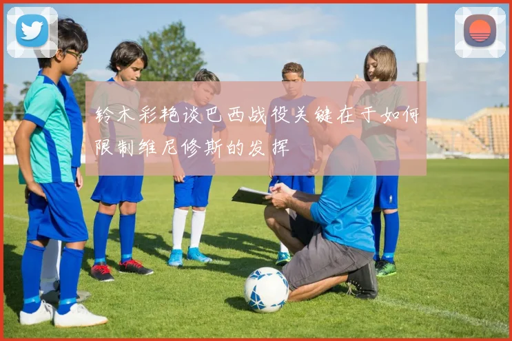铃木彩艳谈巴西战役关键在于如何限制维尼修斯的发挥