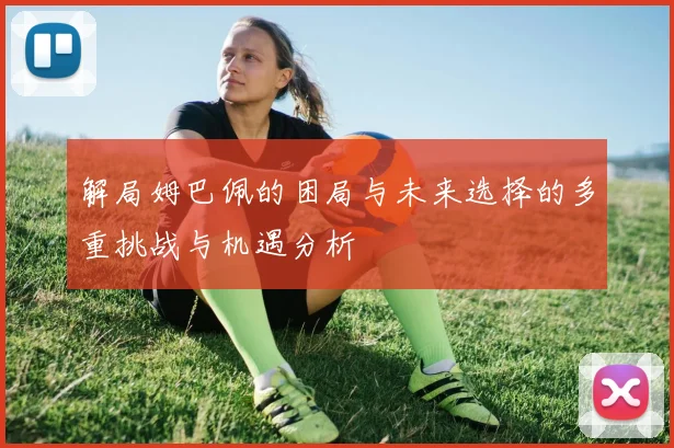 解局姆巴佩的困局与未来选择的多重挑战与机遇分析
