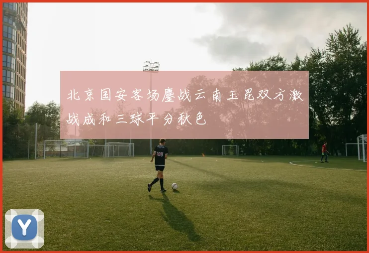 北京国安客场鏖战云南玉昆双方激战成和三球平分秋色
