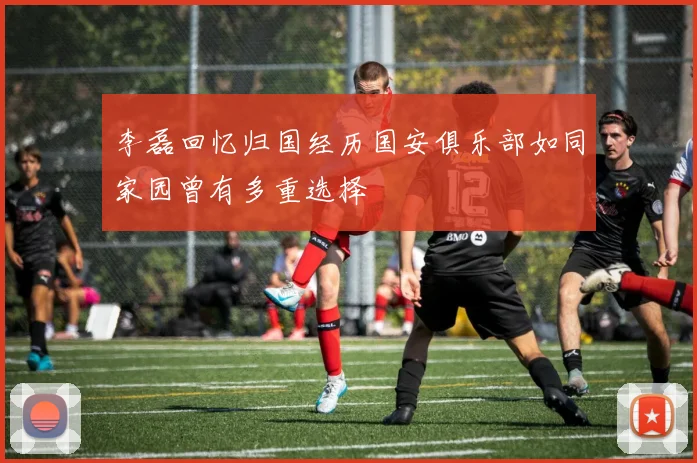 李磊回忆归国经历国安俱乐部如同家园曾有多重选择