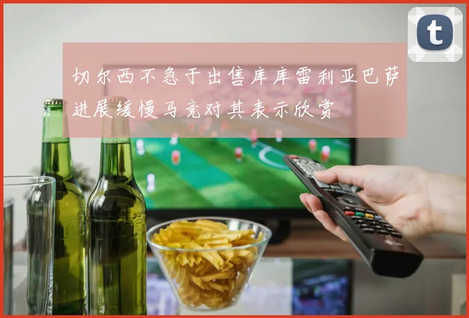 切尔西不急于出售库库雷利亚巴萨进展缓慢马竞对其表示欣赏
