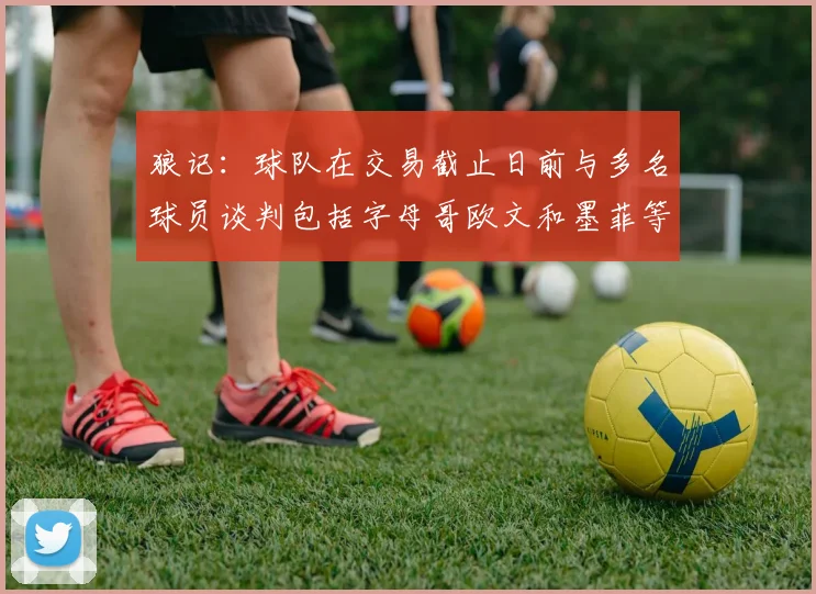 狼记：球队在交易截止日前与多名球员谈判包括字母哥欧文和墨菲等人