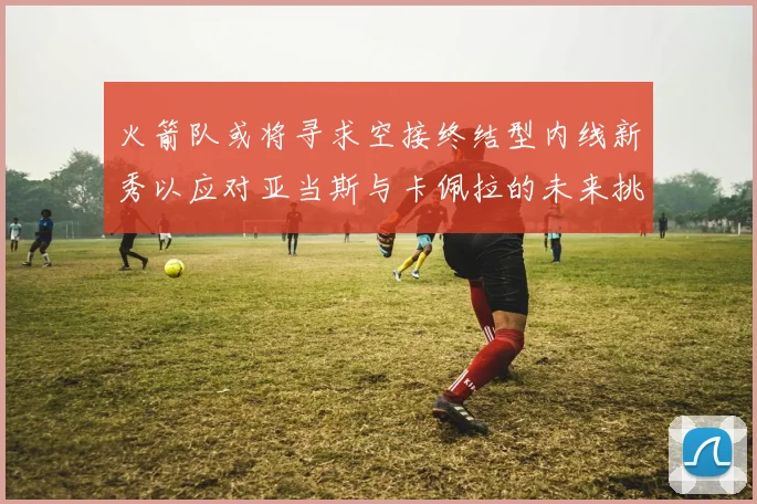 火箭队或将寻求空接终结型内线新秀以应对亚当斯与卡佩拉的未来挑战
