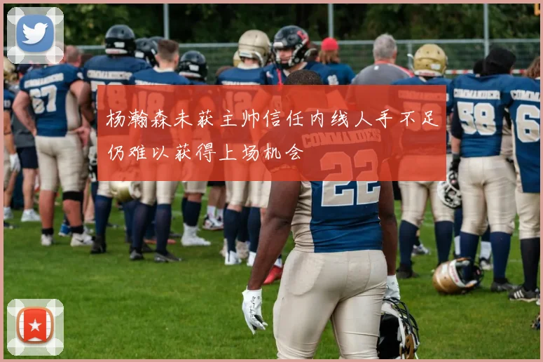 杨瀚森未获主帅信任内线人手不足仍难以获得上场机会