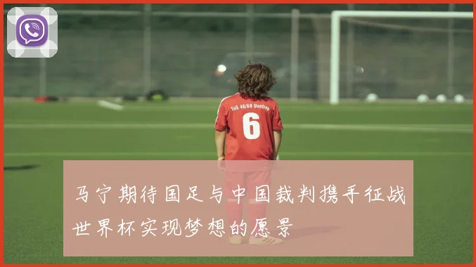 马宁期待国足与中国裁判携手征战世界杯实现梦想的愿景