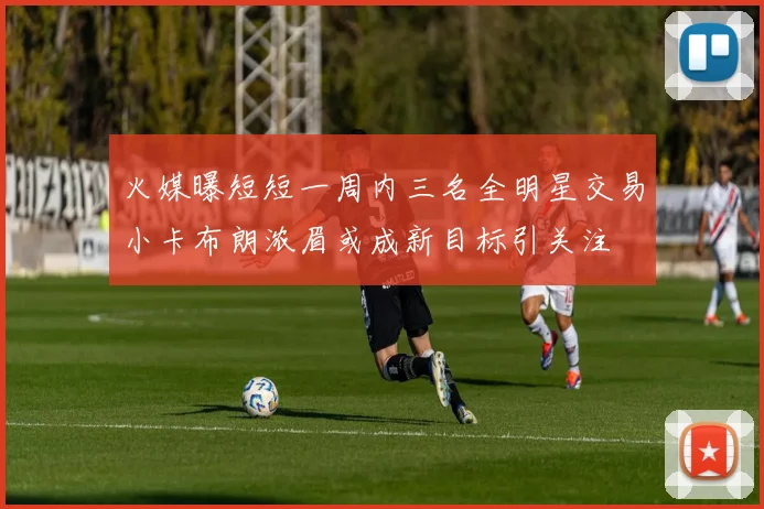 火媒曝短短一周内三名全明星交易小卡布朗浓眉或成新目标引关注