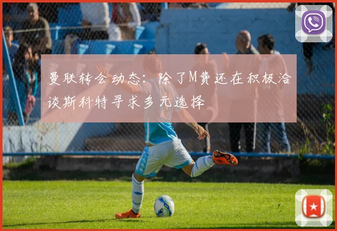 曼联转会动态：除了M费还在积极洽谈斯科特寻求多元选择