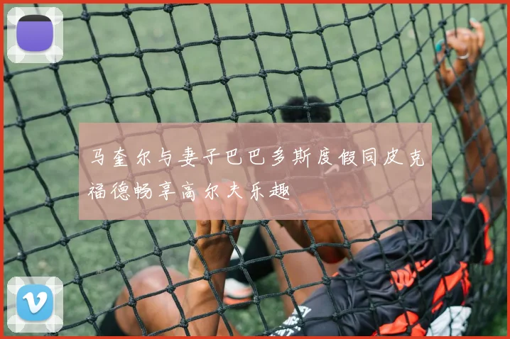 马奎尔与妻子巴巴多斯度假同皮克福德畅享高尔夫乐趣