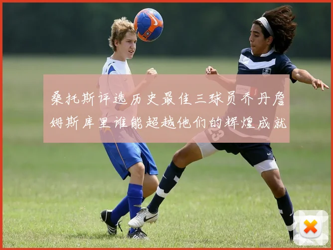桑托斯评选历史最佳三球员乔丹詹姆斯库里谁能超越他们的辉煌成就