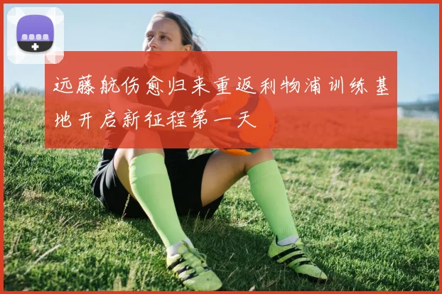 远藤航伤愈归来重返利物浦训练基地开启新征程第一天