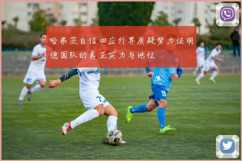 哈弗茨自信回应外界质疑努力证明德国队的真正实力与地位