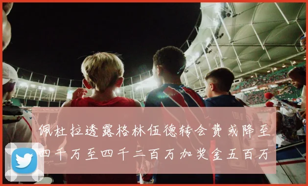 佩杜拉透露格林伍德转会费或降至四千万至四千二百万加奖金五百万至六百万