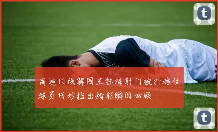 高迪门线解围王钰栋射门被扑越位球员巧妙挡出精彩瞬间回顾